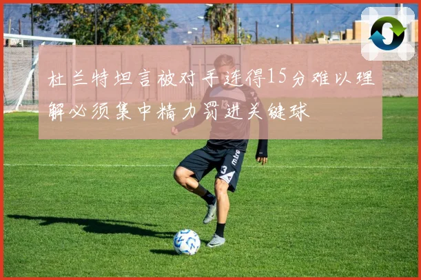 杜兰特坦言被对手连得15分难以理解必须集中精力罚进关键球