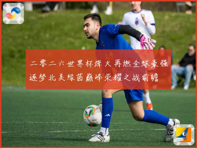 二零二六世界杯烽火再燃全球豪强逐梦北美绿茵巅峰荣耀之战前瞻