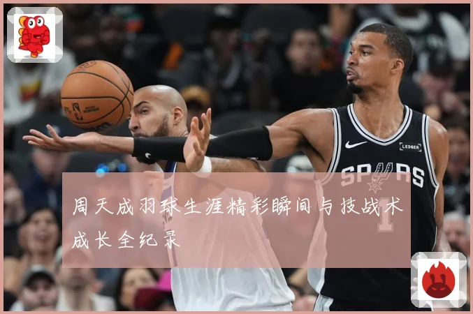 周天成羽球生涯精彩瞬间与技战术成长全纪录