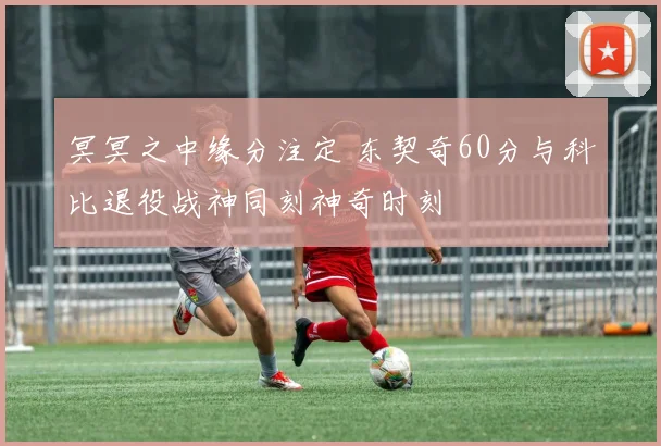 冥冥之中缘分注定 东契奇60分与科比退役战神同刻神奇时刻