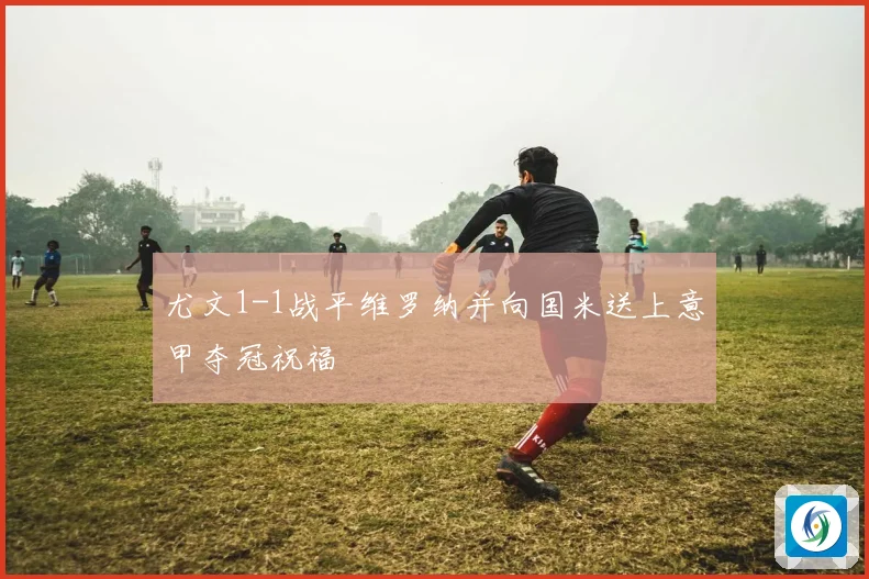 尤文1-1战平维罗纳并向国米送上意甲夺冠祝福
