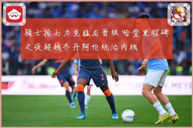 骑士抢七力克猛龙晋级 哈登里程碑之夜超越乔丹阿伦统治内线