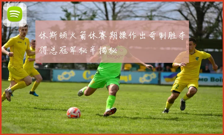 休斯顿火箭休赛期操作出奇制胜夺得总冠军秘辛揭秘