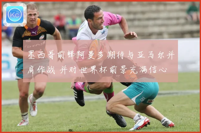 墨西哥前锋阿曼多期待与亚马尔并肩作战 并对世界杯前景充满信心