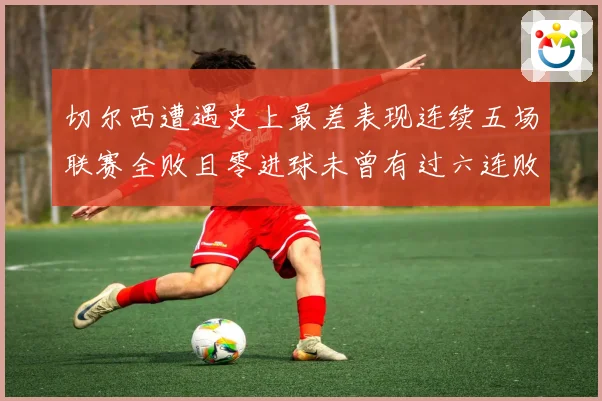 切尔西遭遇史上最差表现连续五场联赛全败且零进球未曾有过六连败零进球纪录