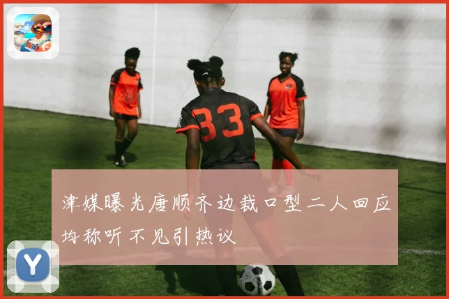 津媒曝光唐顺齐边裁口型二人回应均称听不见引热议