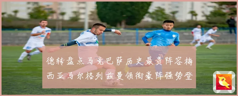 德转盘点马竞巴萨历史最贵阵容梅西亚马尔格列兹曼领衔豪阵强势登场