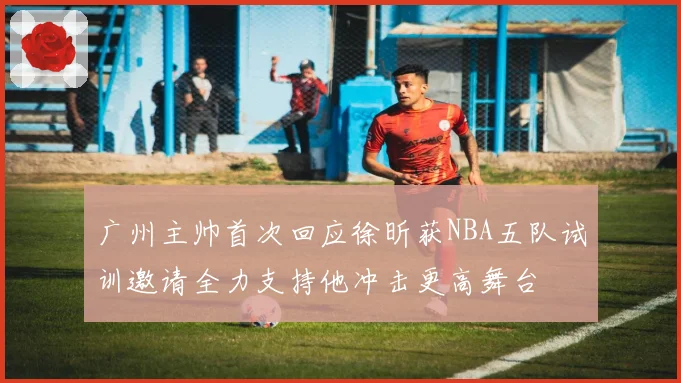 广州主帅首次回应徐昕获NBA五队试训邀请全力支持他冲击更高舞台