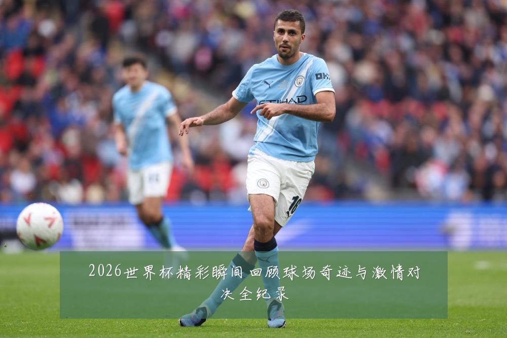 2026世界杯精彩瞬间回顾球场奇迹与激情对决全纪录